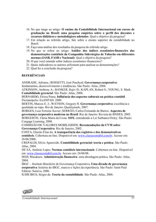 16. No que tange ao artigo: O ensino da Contabilidade Internacional em cursos de
       graduação no Brasil: uma pesquisa empírica sobre o perfil dos docentes e
       recursos didáticos e metodológicos adotados. Qual o objetivo da pesquisa?
   17. Em relação ao referido artigo, fale sobre o ensino superior da contabilidade no
       Brasil.
   18. Faça uma análise dos resultados da pesquisa do referido artigo.
   19. No que se refere ao artigo: Análise dos índices econômico-financeiro das
       demonstrações contábeis da Companhia Siderúrgica de Tubarão em diferentes
       normas (IASB, FASB e Nacional). Qual o objetivo da pesquisa?
   20. O que você entende sobre índices econômico-financeiros?
   21. Quais indicadores os autores utilizaram para analisar as demonstrações?
   22. Qual foi a conclusão da pesquisa?

REFERÊNCIAIS

ANDRADE, Adriana.; ROSSETTI, José Paschoal. Governança corporativa:
fundamentos, desenvolvimento e tendências. São Paulo: Atlas, 2004.
ATKINSON, Anthony A.; BANKER, Rajiv D.; KAPLAN, Robert S.; YOUNG, S. Mark.
Contabilidade gerencial. São Paulo: Atlas, 2000.
BERNARDO, Eloísa Pinna. Influência dos aspectos culturais na prática contábil.
Florianópolis: EnANPAD. 2000.
BERTIN, Marcos E. J.; WATSON, Gregory H. Governança corporativa: excelência e
qualidade no topo. Rio de Janeiro: Qualitymark, 2007.
BORGES, Luiz Ferreira Xavier; SERRÃO, Carlos Fernando de Barros. Aspectos de
governança corporativa moderna no Brasil. Rio de Janeiro: Revista do BNDES, 2005.
BORGERTH, Vânia Maria da Costa. SOX: entendendo a Lei Sarbanes-Oxley. São Paulo:
Cengage Learning, 2008.
COMISSÃO DE VALORES MOBILIÁRIOS. Recomendações da CVM sobre
Governança Corporativa. Rio de Janeiro, 2002.
COSTA, Elenito Elias da. A transparência dos registros e dos demonstrativos
contábeis. Cobertura on-line. Disponível em: www.classecontabil.com.br. Acesso em:
26/06/2008.
CREPALDI, Silvio Aparecido. Contabilidade gerencial: teoria e prática. São Paulo:
Atlas, 2004.
DE SÁ, Antônio Lopes. Normas contábeis internacionais. Cobertura on-line. Disponível
em: www.classecontabil.com.br. Acesso em: 26/06/08.
HOJI, Masakazu. Administração financeira: uma abordagem prática. São Paulo: Atlas,
2004.
IBGC – Instituto Brasileiro de Governança Corporativa. Uma década de governança
corporativa: história do IBGC, marcos e lições da experiência. São Paulo: Saint Paul
Editora: Saraiva, 2006.
IUDÍCIBUS, Sérgio de. Teoria da contabilidade. São Paulo: Atlas, 2006.




Contabilidade Internacional                                                        77
 