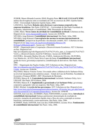 JUNIOR, Mauro Miranda Loureiro; DIAS, Rogério Paim. BR GAAP, US GAAP E IFRS:
análise das divergências entre os resultados da CST no exercício de 2003. Espírito Santo.
UFES – Universidade Federal do Espírito Santo, 2005.
LANZANA, Ana Paula. Relação entre disclosure e governança corporativa das
empresas brasileiras. São Paulo: USP/FEAC – Universidade de São Paulo Faculdade de
Economia, Administração e Contabilidade, 2004. Dissertação de Mestrado.
LEME, Mário. Novos rumos da atividade de Contabilidade no Brasil. Cobertura on-line.
Disponível em: www.classecontabil.com.br. Acesso em: 26/06/08.
NIYAMA, Jorge Katsumi. Contabilidade internacional. São Paulo: Atlas, 2008.
NIYAMA, Jorge Katsumi. Convergência das normas às normas internacionais de
contabilidade: perspectivas da profissão e da educação contábil. NET. Cobertura on-line.
Disponível em: http://www.cfc.org.br/sisweb/palestras/IIencccc/30-
03/Jorge%20Katsumi.ppt#1. Acesso em: 17/06/2008.
OCDE – Organização para a Cooperação e Desenvolvimento Econômico. NET. Cobertura
on-line. Disponível em:
http://pt.wikipedia.org/wiki/Organiza%C3%A7%C3%A3o_para_a_Coopera%C3%A7%C3
%A3o_e_Desenvolvimento_Econ%C3%B3mico. Acesso em: 06/06/2008.
OLIVEIRA, Alexandre Martins Silva de.; FARIA, Anderson de Oliveira.; OLIVEIRA,
Luiz Martins de.; ALVES, Paulo Sávio Lopes da Gama. Contabilidade internacional:
gestão de riscos; governança corporativa; contabilização de derivativos. São Paulo: Atlas,
2008.
ONU – Organização das Nações Unidas. NET. Cobertura on-line. Disponível em:
http://pt.wikipedia.org/wiki/Organiza%C3%A7%C3%A3o_das_Na%C3%A7%C3%B5es_
Unidas. Acesso em: 10/06/08.
PEÇANHA, Marcus Vinicius Torres. Um estudo sobre a influência da lei Sarbanes-Oxley
no nível de transparência dos relatórios anuais – Estudo de Caso da Petrobrás. Faculdade de
Economia e Finanças IBMEC, 2007. Dissertação de Mestrado.
PETERS, Marcos R. S. Controladoria internacional: incluindo: Sarbanes Oxley Act e
USGAAP. São Paulo: DVS Editora, 2004.
PETERS, Marcos R. S. Implantando e gerenciando a Lei Sarbanes Oxley: governança
corporativa agregando valor aos negócios. São Paulo: Atlas, 2007.
RAKE, Michael. A receita da boa governança. NET. Cobertura on-line. Disponível em:
http://www.hsm.com.br/hsmmanagement/edicoes/numero_45/receita_boa_gov.php?marcab
usca=Governan%E7a+Corporativa#marcabusca. Acesso em: 10/06/08.
SANTOS, José Luiz dos.; SCHMIDT, Paulo; FERNANDES, Luciane Alves. Introdução à
contabilidade internacional: balanço patrimonial; demonstração do resultado do
exercício; mutações do patrimônio líquido; doar e fluxo de caixa; contempla as normas
brasileiras, internacionais e norte-americanas. São Paulo: Atlas, 2006.
SCHMIDT, Paulo; SANTOS, José Luiz dos; FERNANDES, Luciane Alves. Fundamentos
de contabilidade internacional. São Paulo: Atlas, 2006.




Contabilidade Internacional                                                             78
 