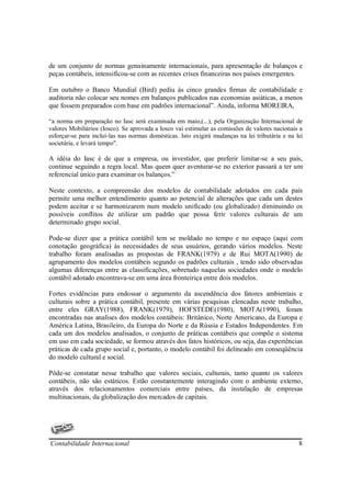 de um conjunto de normas genuinamente internacionais, para apresentação de balanços e
peças contábeis, intensificou-se com as recentes crises financeiras nos países emergentes.

Em outubro o Banco Mundial (Bird) pediu às cinco grandes firmas de contabilidade e
auditoria não colocar seu nomes em balanços publicados nas economias asiáticas, a menos
que fossem preparados com base em padrões internacional”. Ainda, informa MOREIRA,

“a norma em preparação no Iasc será examinada em maio,(...), pela Organização Internacional de
valores Mobiliários (Iosco). Se aprovada a Iosco vai estimular as comissões de valores nacionais a
esforçar-se para incluí-las nas normas domésticas. Isto exigirá mudanças na lei tributária e na lei
societária, e levará tempo".

A idéia do Iasc é de que a empresa, ou investidor, que preferir limitar-se a seu país,
continue seguindo a regra local. Mas quem quer aventurar-se no exterior passará a ter um
referencial único para examinar os balanços.”

Neste contexto, a compreensão dos modelos de contabilidade adotados em cada país
permite uma melhor entendimento quanto ao potencial de alterações que cada um destes
podem aceitar e se harmonizarem num modelo unificado (ou globalizado) diminuindo os
possíveis conflitos de utilizar um padrão que possa ferir valores culturais de um
determinado grupo social.

Pode-se dizer que a prática contábil tem se moldado no tempo e no espaço (aqui com
conotação geográfica) às necessidades de seus usuários, gerando vários modelos. Neste
trabalho foram analisadas as propostas de FRANK(1979) e de Rui MOTA(1990) de
agrupamento dos modelos contábeis segundo os padrões culturais , tendo sido observadas
algumas diferenças entre as classificações, sobretudo naquelas sociedades onde o modelo
contábil adotado encontrava-se em uma área fronteiriça entre dois modelos.

Fortes evidências para endossar o argumento da ascendência dos fatores ambientais e
culturais sobre a prática contábil, presente em várias pesquisas elencadas neste trabalho,
entre eles GRAY(1988), FRANK(1979), HOFSTEDE(1980), MOTA(1990), foram
encontradas nas analises dos modelos contábeis: Britânico, Norte Americano, da Europa e
América Latina, Brasileiro, da Europa do Norte e da Rússia e Estados Independentes. Em
cada um dos modelos analisados, o conjunto de práticas contábeis que compõe o sistema
em uso em cada sociedade, se formou através dos fatos históricos, ou seja, das experiências
práticas de cada grupo social e, portanto, o modelo contábil foi delineado em conseqüência
do modelo cultural e social.

Pôde-se constatar nesse trabalho que valores sociais, culturais, tanto quanto os valores
contábeis, não são estáticos. Estão constantemente interagindo com o ambiente externo,
através dos relacionamentos comerciais entre países, da instalação de empresas
multinacionais, da globalização dos mercados de capitais.




Contabilidade Internacional                                                                      8
 