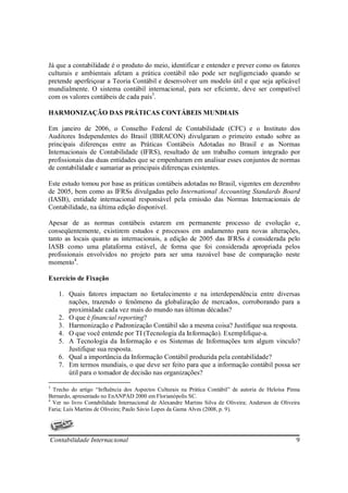 Já que a contabilidade é o produto do meio, identificar e entender e prever como os fatores
culturais e ambientais afetam a prática contábil não pode ser negligenciado quando se
pretende aperfeiçoar a Teoria Contábil e desenvolver um modelo útil e que seja aplicável
mundialmente. O sistema contábil internacional, para ser eficiente, deve ser compatível
com os valores contábeis de cada país3.

HARMONIZAÇÃO DAS PRÁTICAS CONTÁBEIS MUNDIAIS

Em janeiro de 2006, o Conselho Federal de Contabilidade (CFC) e o Instituto dos
Auditores Independentes do Brasil (IBRACON) divulgaram o primeiro estudo sobre as
principais diferenças entre as Práticas Contábeis Adotadas no Brasil e as Normas
Internacionais de Contabilidade (IFRS), resultado de um trabalho comum integrado por
profissionais das duas entidades que se empenharam em analisar esses conjuntos de normas
de contabilidade e sumariar as principais diferenças existentes.

Este estudo tomou por base as práticas contábeis adotadas no Brasil, vigentes em dezembro
de 2005, bem como as IFRSs divulgadas pelo International Accounting Standards Board
(IASB), entidade internacional responsável pela emissão das Normas Internacionais de
Contabilidade, na última edição disponível.

Apesar de as normas contábeis estarem em permanente processo de evolução e,
conseqüentemente, existirem estudos e processos em andamento para novas alterações,
tanto as locais quanto as internacionais, a edição de 2005 das IFRSs é considerada pelo
IASB como uma plataforma estável, de forma que foi considerada apropriada pelos
profissionais envolvidos no projeto para ser uma razoável base de comparação neste
momento4.

Exercício de Fixação

    1. Quais fatores impactam no fortalecimento e na interdependência entre diversas
       nações, trazendo o fenômeno da globalização de mercados, corroborando para a
       proximidade cada vez mais do mundo nas últimas décadas?
    2. O que é financial reporting?
    3. Harmonização e Padronização Contábil são a mesma coisa? Justifique sua resposta.
    4. O que você entende por TI (Tecnologia da Informação). Exemplifique-a.
    5. A Tecnologia da Informação e os Sistemas de Informações tem algum vinculo?
       Justifique sua resposta.
    6. Qual a importância da Informação Contábil produzida pela contabilidade?
    7. Em termos mundiais, o que deve ser feito para que a informação contábil possa ser
       útil para o tomador de decisão nas organizações?

3
  Trecho do artigo “Influência dos Aspectos Culturais na Prática Contábil” de autoria de Heloísa Pinna
Bernardo, apresentado no EnANPAD 2000 em Florianópolis SC.
4
  Ver no livro Contabilidade Internacional de Alexandre Martins Silva de Oliveira; Anderson de Oliveira
Faria; Luís Martins de Oliveira; Paulo Sávio Lopes da Gama Alves (2008, p. 9).




Contabilidade Internacional                                                                          9
 