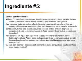 Ingrediente #2:Transbordo ou DerramamentoConforme você leu no parágrafo anterior, o transbordo acontece quando um dos 3 níveis de sua matriz está completo e não possui mais espaço e, desta forma, o sistema faz a alocação automática para o nível subsequente.Mas, um benefício muito importante do transbordo você vai conhecer agora: o transbordo ocorre não somente quando você patrocina alguém, mas também quando os seus uplines patrocinam, ou seja, você se beneficiará do seu esforço, do esforço dos seus downlines e também do esforço de seus uplines!Veja que são todos em seu grupo verdadeiramente trabalhando para o sucesso de seus negócios e consequentemente para o Seu Sucesso!