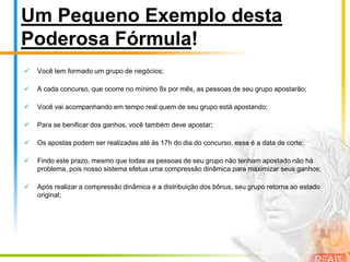 Ingrediente #8:Premiações Constantes por DesempenhoAqui em nosso clube, gostamos de reconhecer as pessoas que estão mais comprometidas com o sucesso e, por este motivo, apresentam um desempenho fenomenal.Por este motivo, destinamos uma modalidade de premiação conhecida como Top 10.Os 10 distribuidores que conseguirem trazer mais participantes ativos para nosso clube, serão recompensados mensalmente com prêmios em dinheiro que podem chegar a R$ 1.000,00!Além de todos os outros ganhos e facilidades, você pode engordar ainda mais seus rendimentos conquistando este bônus! E para complementar, ainda haverá uma premiação especial para os 10 distribuidores que mais produzirem durante o ano!Estes são nossas premiações por desempenho, conhecidas como Top 10 Mensal e Top 10 Anual.