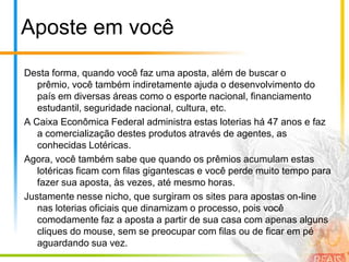 Aposte em vocêDesta forma, quando você faz uma aposta, além de buscar o prêmio, você também indiretamente ajuda o desenvolvimento do país em diversas áreas como o esporte nacional, financiamento estudantil, seguridade nacional, cultura, etc.A Caixa Econômica Federal administra estas loterias há 47 anos e faz a comercialização destes produtos através de agentes, as conhecidas Lotéricas.Agora, você também sabe que quando os prêmios acumulam estas lotéricas ficam com filas gigantescas e você perde muito tempo para fazer sua aposta, às vezes, até mesmo horas.Justamente nesse nicho, que surgiram os sites para apostas on-line nas loterias oficiais que dinamizam o processo, pois você comodamente faz a aposta a partir de sua casa com apenas alguns cliques do mouse, sem se preocupar com filas ou de ficar em pé aguardando sua vez.