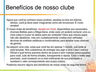 Benefícios de nosso clubeAgora que você já conhece nosso produto, apostas on-line em loterias oficiais, você já deve estar imaginando como ele funcionará. É muito simples!O nosso clube de benefícios, Aposte em Você, disponibiliza aos associados diversos Bolões para a Mega-Sena, onde cada um poderá comprar uma ou mais cotas e cruzar os dedos para ser sorteado! Claro que nossos jogos não são aleatórios, mas sim cuidadosamente criados com refinadas técnicas de análises estáticas e combinatórias para ampliar suas chances de ganhar.Ao adquirir uma cota, coisa que você faz em apenas 1 minuto, sua sorte já está lançada. Nós cuidaremos de entregar seu jogo a uma Casa Lotérica Oficial a qual temos parceria dentro de prazo e sem maiores preocupações para você, tudo de forma simples, transparente e rápida. Caso o bolão seja premiado, você receberá um e-mail notificando de sua premiação e receberá o valor correspondente a(s) sua(s) cota(s).Podemos resumir alguns dos benefícios de nosso clube da seguinte forma: