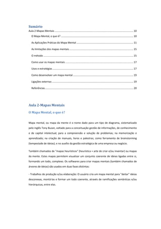 Sumário
Aula 2-Mapas Mentais ................................................................................................................ 10
O Mapa Mental, o que é? ....................................................................................................... 10
As Aplicações Práticas do Mapa Mental ................................................................................. 11
As limitações dos mapas mentais ........................................................................................... 15
O método ................................................................................................................................ 15
Como usar os mapas mentais ................................................................................................. 17
Usos e estratégias ................................................................................................................... 17
Como desenvolver um mapa mental...................................................................................... 19
Ligações externas .................................................................................................................... 19
Referências.............................................................................................................................. 20
Aula 2-Mapas Mentais
O Mapa Mental, o que é?
Mapa mental, ou mapa da mente é o nome dado para um tipo de diagrama, sistematizado
pelo inglês Tony Buzan, voltado para a conceituação gestão de informações, de conhecimento
e de capital intelectual; para a compreensão e solução de problemas; na memorização e
aprendizado; na criação de manuais, livros e palestras; como ferramenta de brainstorming
(tempestade de ideias); e no auxílio da gestão estratégica de uma empresa ou negócio.
Também chamados de "mapas heurísticos" (heurística = arte de criar e/ou inventar) ou mapas
da mente. Estes mapas permitem visualizar um conjunto coerente de ideias ligadas entre si,
formando um todo, complexo. Os softwares para criar mapas mentais (também chamados de
árvores de ideias) são usados em duas fases distintas:
- Trabalhos de produção e/ou elaboração: O usuário cria um mapa mental para "deitar" ideias
desconexas, montá-las e formar um todo coerente, através de ramificações semânticas e/ou
hierárquicas, entre elas.
 