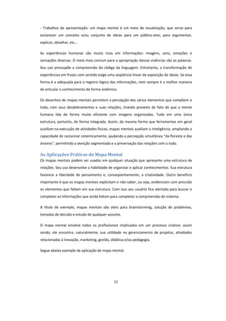 11
- Trabalhos de apresentação: um mapa mental é um meio de visualização, que serve para
esclarecer um conceito e/ou conjunto de ideias para um público-alvo, para argumentar,
explicar, detalhar, etc...
As experiências humanas são muito ricas em informações: imagens, sons, emoções e
sensações diversas. O meio mais comum para a apropriação dessas vivências são as palavras.
Seu uso pressupõe a compreensão do código da linguagem. Entretanto, a transformação de
experiências em frases com sentido exige uma seqüência linear de exposição de ideias. Se essa
forma é a adequada para o registro lógico das informações, nem sempre é a melhor maneira
de articular o conhecimento de forma sistêmica.
Os desenhos de mapas mentais permitem a percepção dos vários elementos que compõem o
todo, com seus desdobramentos e suas relações, tirando proveito do fato de que a mente
humana lida de forma muito eficiente com imagens organizadas. Tudo em uma única
estrutura, portanto, de forma integrada. Assim, da mesma forma que ferramentas em geral
auxiliam na execução de atividades físicas, mapas mentais auxiliam a inteligência, ampliando a
capacidade de raciocinar sistemicamente, ajudando a percepção simultânea “da floresta e das
árvores”, permitindo a atenção segmentada e a preservação das relações com o todo.
As Aplicações Práticas do Mapa Mental
Os mapas mentais podem ser usados em qualquer situação que apresente uma estrutura de
relações. Seu uso desenvolve a habilidade de organizar e aplicar conhecimentos. Sua estrutura
favorece a liberdade de pensamento e, conseqüentemente, a criatividade. Outro benefício
importante é que os mapas mentais explicitam o não-saber, ou seja, evidenciam com precisão
os elementos que faltam em sua estrutura. Com isso seu usuário fica alertado para buscar e
completar as informações que ainda faltam para completar a compreensão do sistema.
A título de exemplo, mapas mentais são úteis para brainstorming, solução de problemas,
tomadas de decisão e estudo de qualquer assunto.
O mapa mental envolve todos os profissionais implicados em um processo criativo: assim
sendo, ele encontra, naturalmente, sua utilidade no gerenciamento de projetos, atividades
relacionadas à inovação, marketing, gestão, didática e/ou pedagogia.
Segue abaixo exemplo de aplicação de mapa mental.
 