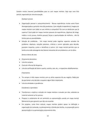 13
Existem muitas (mesmo) possibilidades para se usar mapas mentais. Veja aqui uma lista
parcial, organizada por área de atuação.
Qualquer pessoa
 Organização pessoal e autoconhecimento - Nossas experiências muitas vezes ficam
desorganizadas e portanto nem tão produtivas. Com relação à experiência, imagine ter
mapas mentais com todas as suas vitórias e conquistas? Ou com os obstáculos que já
superou? Você pode ter mapas mentais pessoais de experiências, objetivos de longo,
médio e curto prazos, história pessoal, forças e oportunidades de melhoria - não há
limites para as possibilidades.
 Solução de problemas - Um mapa mental pode registrar aspectos variados do
problema: objetivos, soluções possíveis, critérios a serem aplicados para decisão,
possíveis impactos, custos e benefícios e outros. Um mapa mental permite que se
tenha uma visão abrangente dos fatores relevantes de um problema a um só olhar.
Donas e donos de casa
 Orçamento doméstico.
 Lista de compras.
 Controle informal de despensa.
 Lista de verificação de faxina: quarto, cozinha, sala, etc., e respectivos detalhamentos.
Empresários
 Ter sempre à mão mapas mentais com os vários aspectos do seu negócio. Nada pior
do que tomar uma decisão e esquecer algum fator importante.
 Lista de atividades e pendências.
Estudantes e aprendizes
 Transformar a matéria a estudar em mapas mentais e estudar por eles, voltando ao
material somente se for preciso.
 Preparar o andamento de um seminário ou apresentação usando um mapa mental.
Memorizá-lo para garantir que não vai se perder.
 Em projetos, como feira cultural, mapas mentais podem apoiar na definição e
organização do conteúdo, no planejamento e divisão das tarefas, na preparação para a
apresentação e na apresentação propriamente dita.
 