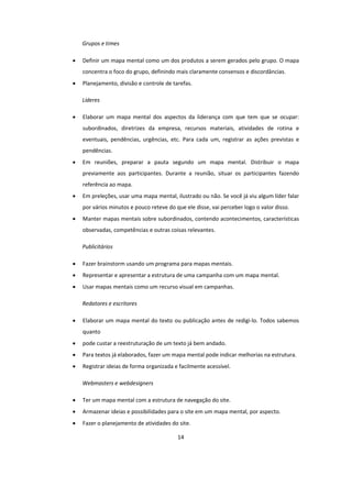 14
Grupos e times
 Definir um mapa mental como um dos produtos a serem gerados pelo grupo. O mapa
concentra o foco do grupo, definindo mais claramente consensos e discordâncias.
 Planejamento, divisão e controle de tarefas.
Líderes
 Elaborar um mapa mental dos aspectos da liderança com que tem que se ocupar:
subordinados, diretrizes da empresa, recursos materiais, atividades de rotina e
eventuais, pendências, urgências, etc. Para cada um, registrar as ações previstas e
pendências.
 Em reuniões, preparar a pauta segundo um mapa mental. Distribuir o mapa
previamente aos participantes. Durante a reunião, situar os participantes fazendo
referência ao mapa.
 Em preleções, usar uma mapa mental, ilustrado ou não. Se você já viu algum líder falar
por vários minutos e pouco reteve do que ele disse, vai perceber logo o valor disso.
 Manter mapas mentais sobre subordinados, contendo acontecimentos, características
observadas, competências e outras coisas relevantes.
Publicitários
 Fazer brainstorm usando um programa para mapas mentais.
 Representar e apresentar a estrutura de uma campanha com um mapa mental.
 Usar mapas mentais como um recurso visual em campanhas.
Redatores e escritores
 Elaborar um mapa mental do texto ou publicação antes de redigi-lo. Todos sabemos
quanto
 pode custar a reestruturação de um texto já bem andado.
 Para textos já elaborados, fazer um mapa mental pode indicar melhorias na estrutura.
 Registrar ideias de forma organizada e facilmente acessível.
Webmasters e webdesigners
 Ter um mapa mental com a estrutura de navegação do site.
 Armazenar ideias e possibilidades para o site em um mapa mental, por aspecto.
 Fazer o planejamento de atividades do site.
 