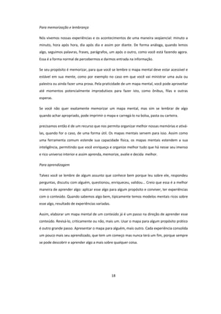 18
Para memorização e lembrança
Nós vivemos nossas experiências e os acontecimentos de uma maneira seqüencial: minuto a
minuto, hora após hora, dia após dia e assim por diante. De forma análoga, quando lemos
algo, seguimos palavras, frases, parágrafos, um após o outro, como você está fazendo agora.
Essa é a forma normal de percebermos e darmos entrada na informação.
Se seu propósito é memorizar, para que você se lembre o mapa mental deve estar acessível e
estável em sua mente, como por exemplo no caso em que você vai ministrar uma aula ou
palestra ou ainda fazer uma prova. Pela praticidade de um mapa mental, você pode aproveitar
até momentos potencialmente improdutivos para fazer isto, como ônibus, filas e outras
esperas.
Se você não quer exatamente memorizar um mapa mental, mas sim se lembrar de algo
quando achar apropriado, pode imprimir o mapa e carregá-lo na bolsa, pasta ou carteira.
precisamos então é de um recurso que nos permita organizar melhor nossas memórias e ativá-
las, quando for o caso, de uma forma útil. Os mapas mentais servem para isso. Assim como
uma ferramenta comum estende sua capacidade física, os mapas mentais estendem a sua
inteligência, permitindo que você enriqueça e organize melhor tudo que há nesse seu imenso
e rico universo interior e assim aprenda, memorize, avalie e decida melhor.
Para aprendizagem
Talvez você se lembre de algum assunto que conhece bem porque leu sobre ele, respondeu
perguntas, discutiu com alguém, questionou, enriqueceu, validou... Creio que essa é a melhor
maneira de aprender algo: aplicar esse algo para algum propósito e conviver, ter experiências
com o conteúdo. Quando sabemos algo bem, tipicamente temos modelos mentais ricos sobre
esse algo, resultado de experiências variadas.
Assim, elaborar um mapa mental de um conteúdo já é um passo na direção de aprender esse
conteúdo. Revisá-lo, criticamente ou não, mais um. Usar o mapa para algum propósito prático
é outro grande passo. Apresentar o mapa para alguém, mais outro. Cada experiência consolida
um pouco mais seu aprendizado, que tem um começo mas nunca terá um fim, porque sempre
se pode descobrir e aprender algo a mais sobre qualquer coisa.
 