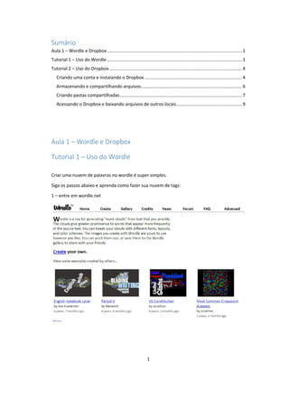 1
Sumário
Aula 1 – Wordle e Dropbox........................................................................................................... 1
Tutorial 1 – Uso do Wordle ........................................................................................................... 1
Tutorial 2 – Uso do Dropbox ......................................................................................................... 4
Criando uma conta e instalando o Dropbox ............................................................................. 4
Armazenando e compartilhando arquivos................................................................................ 6
Criando pastas compartilhadas................................................................................................. 7
Acessando o Dropbox e baixando arquivos de outros locais.................................................... 9
Aula 1 – Wordle e Dropbox
Tutorial 1 – Uso do Wordle
Criar uma nuvem de palavras no wordle é super simples.
Siga os passos abaixo e aprenda como fazer sua nuvem de tags:
1 – entre em wordle.net
 