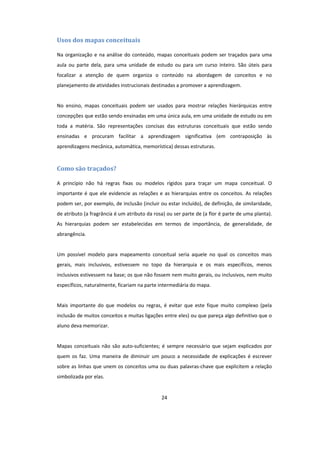 24
Usos dos mapas conceituais
Na organização e na análise do conteúdo, mapas conceituais podem ser traçados para uma
aula ou parte dela, para uma unidade de estudo ou para um curso inteiro. São úteis para
focalizar a atenção de quem organiza o conteúdo na abordagem de conceitos e no
planejamento de atividades instrucionais destinadas a promover a aprendizagem.
No ensino, mapas conceituais podem ser usados para mostrar relações hierárquicas entre
concepções que estão sendo ensinadas em uma única aula, em uma unidade de estudo ou em
toda a matéria. São representações concisas das estruturas conceituais que estão sendo
ensinadas e procuram facilitar a aprendizagem significativa (em contraposição às
aprendizagens mecânica, automática, memorística) dessas estruturas.
Como são traçados?
A princípio não há regras fixas ou modelos rígidos para traçar um mapa conceitual. O
importante é que ele evidencie as relações e as hierarquias entre os conceitos. As relações
podem ser, por exemplo, de inclusão (incluir ou estar incluído), de definição, de similaridade,
de atributo (a fragrância é um atributo da rosa) ou ser parte de (a flor é parte de uma planta).
As hierarquias podem ser estabelecidas em termos de importância, de generalidade, de
abrangência.
Um possível modelo para mapeamento conceitual seria aquele no qual os conceitos mais
gerais, mais inclusivos, estivessem no topo da hierarquia e os mais específicos, menos
inclusivos estivessem na base; os que não fossem nem muito gerais, ou inclusivos, nem muito
específicos, naturalmente, ficariam na parte intermediária do mapa.
Mais importante do que modelos ou regras, é evitar que este fique muito complexo (pela
inclusão de muitos conceitos e muitas ligações entre eles) ou que pareça algo definitivo que o
aluno deva memorizar.
Mapas conceituais não são auto-suficientes; é sempre necessário que sejam explicados por
quem os faz. Uma maneira de diminuir um pouco a necessidade de explicações é escrever
sobre as linhas que unem os conceitos uma ou duas palavras-chave que explicitem a relação
simbolizada por elas.
 