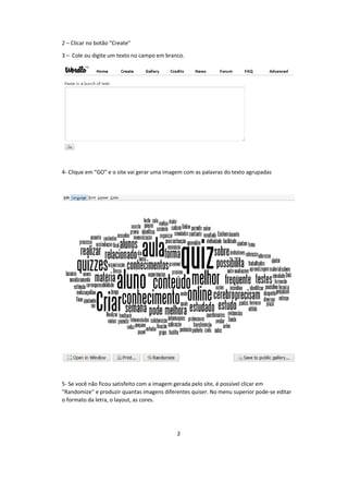 2
2 – Clicar no botão “Create”
3 – Cole ou digite um texto no campo em branco.
4- Clique em “GO” e o site vai gerar uma imagem com as palavras do texto agrupadas
5- Se você não ficou satisfeito com a imagem gerada pelo site, é possível clicar em
“Randomize” e produzir quantas imagens diferentes quiser. No menu superior pode-se editar
o formato da letra, o layout, as cores.
 
