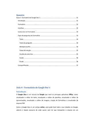 Sumário
Aula 4 – Formulário do Google Doc´s.......................................................................................... 31
Introdução............................................................................................................................... 31
Formulário............................................................................................................................... 32
Interface.................................................................................................................................. 32
Como criar um Formulário...................................................................................................... 33
Tipos de perguntas do Formulário.......................................................................................... 33
Texto.................................................................................................................................... 34
Texto do parágrafo.............................................................................................................. 34
Múltipla escolha.................................................................................................................. 34
Caixas de seleção................................................................................................................. 35
Escolha de uma lista............................................................................................................ 35
Escala................................................................................................................................... 36
Grade................................................................................................................................... 36
Compartilhando ...................................................................................................................... 37
Aula 4 – Formulário do Google Doc´s
Introdução
O Google Docs é um recurso do Google que reuni os principais aplicativos Office, como:
visualizador e editor de texto, visualizador e editor de planilhas, visualizador e editor de
apresentações, visualizador e editor de imagens, criação de formulários e visualizador de
arquivos PDF.
Como o Google Docs é um serviço online, você pode fazer todo o seu trabalho no Google,
salva-lo e depois acessa-lo de onde quiser, sem ter que transportar o arquivo em um
 