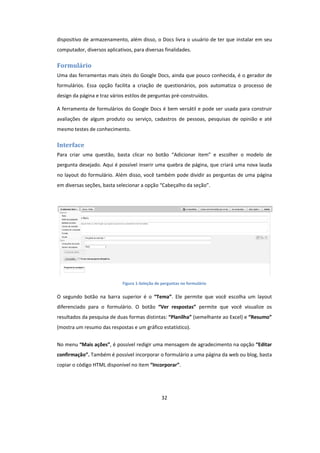 32
dispositivo de armazenamento, além disso, o Docs livra o usuário de ter que instalar em seu
computador, diversos aplicativos, para diversas finalidades.
Formulário
Uma das ferramentas mais úteis do Google Docs, ainda que pouco conhecida, é o gerador de
formulários. Essa opção facilita a criação de questionários, pois automatiza o processo de
design da página e traz vários estilos de perguntas pré-construídos.
A ferramenta de formulários do Google Docs é bem versátil e pode ser usada para construir
avaliações de algum produto ou serviço, cadastros de pessoas, pesquisas de opinião e até
mesmo testes de conhecimento.
Interface
Para criar uma questão, basta clicar no botão “Adicionar item” e escolher o modelo de
pergunta desejado. Aqui é possível inserir uma quebra de página, que criará uma nova lauda
no layout do formulário. Além disso, você também pode dividir as perguntas de uma página
em diversas seções, basta selecionar a opção “Cabeçalho da seção”.
Figura 1-Seleção de perguntas no formulário
O segundo botão na barra superior é o “Tema”. Ele permite que você escolha um layout
diferenciado para o formulário. O botão “Ver respostas” permite que você visualize os
resultados da pesquisa de duas formas distintas: “Planilha” (semelhante ao Excel) e “Resumo”
(mostra um resumo das respostas e um gráfico estatístico).
No menu “Mais ações”, é possível redigir uma mensagem de agradecimento na opção “Editar
confirmação”. Também é possível incorporar o formulário a uma página da web ou blog, basta
copiar o código HTML disponível no item “Incorporar”.
 