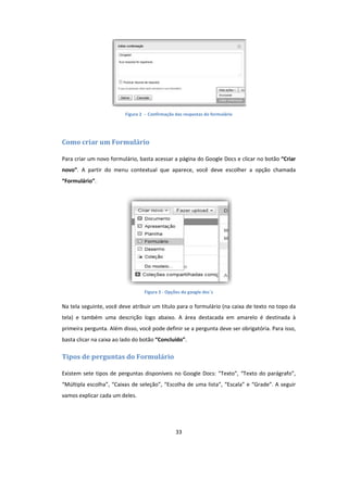 33
Figura 2 - Confirmação das respostas do formulário
Como criar um Formulário
Para criar um novo formulário, basta acessar a página do Google Docs e clicar no botão “Criar
novo”. A partir do menu contextual que aparece, você deve escolher a opção chamada
“Formulário”.
Figura 3 - Opções do google doc´s
Na tela seguinte, você deve atribuir um título para o formulário (na caixa de texto no topo da
tela) e também uma descrição logo abaixo. A área destacada em amarelo é destinada à
primeira pergunta. Além disso, você pode definir se a pergunta deve ser obrigatória. Para isso,
basta clicar na caixa ao lado do botão “Concluído”.
Tipos de perguntas do Formulário
Existem sete tipos de perguntas disponíveis no Google Docs: “Texto”, “Texto do parágrafo”,
“Múltipla escolha”, “Caixas de seleção”, “Escolha de uma lista”, “Escala” e “Grade”. A seguir
vamos explicar cada um deles.
 