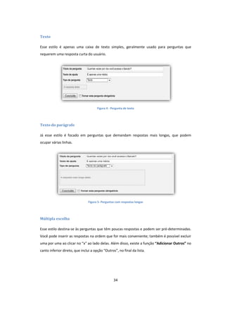 34
Texto
Esse estilo é apenas uma caixa de texto simples, geralmente usado para perguntas que
requerem uma resposta curta do usuário.
Figura 4 - Pergunta de texto
Texto do parágrafo
Já esse estilo é focado em perguntas que demandam respostas mais longas, que podem
ocupar várias linhas.
Figura 5- Perguntas com respostas longas
Múltipla escolha
Esse estilo destina-se às perguntas que têm poucas respostas e podem ser pré-determinadas.
Você pode inserir as respostas na ordem que for mais conveniente; também é possível excluir
uma por uma ao clicar no “x” ao lado delas. Além disso, existe a função “Adicionar Outros” no
canto inferior direto, que inclui a opção “Outros”, no final da lista.
 