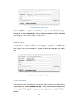 35
Figura 6 - Perguntas de múltipla escolha
Outra possibilidade é configurar o formulário para avançar até determinada página,
dependendo de qual resposta o usuário escolher. Isso é muito útil para evitar que as pessoas
sejam obrigadas a ler as questões que não se aplicam a elas.
Caixas de seleção
A diferença entre a múltipla escolha e as caixas de seleção é que esta dá a possibilidade do
usuário marcar mais de uma resposta. Isso é típico de perguntas que buscam criar uma lista de
itens.
Figura 7 - Perguntas do tipo caixa de seleção
Escolha de uma lista
Nesse caso, a lista de itens já está pronta e o usuário deve apenas escolher uma das opções no
menu contextual. O modelo “Escolha de uma lista” é muito usado em ocasiões em que existe
um número limitado de respostas, mas ocuparia muito espaço se estivesse no estilo “Múltipla
escolha”.
 
