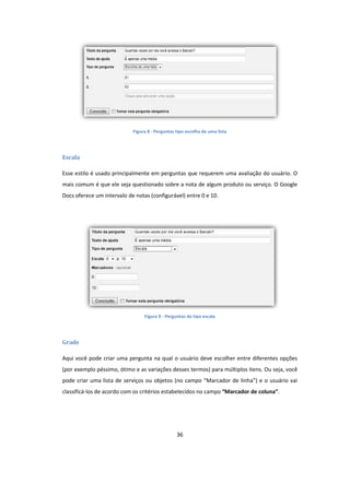 36
Figura 8 - Perguntas tipo escolha de uma lista
Escala
Esse estilo é usado principalmente em perguntas que requerem uma avaliação do usuário. O
mais comum é que ele seja questionado sobre a nota de algum produto ou serviço. O Google
Docs oferece um intervalo de notas (configurável) entre 0 e 10.
Figura 9 - Perguntas do tipo escala
Grade
Aqui você pode criar uma pergunta na qual o usuário deve escolher entre diferentes opções
(por exemplo péssimo, ótimo e as variações desses termos) para múltiplos itens. Ou seja, você
pode criar uma lista de serviços ou objetos (no campo “Marcador de linha”) e o usuário vai
classificá-los de acordo com os critérios estabelecidos no campo “Marcador de coluna”.
 