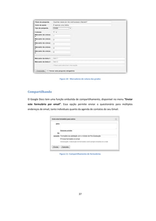 37
Figura 10 - Marcadores de coluna das grades
Compartilhando
O Google Docs tem uma função embutida de compartilhamento, disponível no menu “Enviar
este formulário por email”. Essa opção permite enviar o questionário para múltiplos
endereços de email, tanto individuais quanto da agenda de contatos do seu Gmail.
Figura 11- Compartilhamento de formulários
 