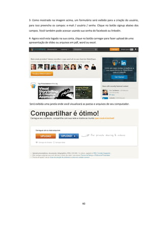 40
3- Como mostrado na imagem acima, um formulário será exibido para a criação do usuário,
para isso preencha os campos: e-mail / usuário / senha. Clique no botão signup abaixo dos
campos. Você também pode acessar usando sua senha do facebook ou linkedin.
4- Agora você esta logado na sua conta, clique no botão carregar para fazer upload de uma
apresentação de slides ou arquivos em pdf, word ou excel.
Será exibida uma janela onde você visualizará as pastas e arquivos de seu computador.
 