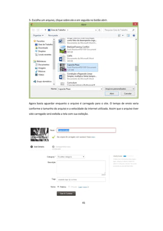 41
5- Escolha um arquivo, clique sobre ele e em seguida no botão abrir.
Agora basta aguardar enquanto o arquivo é carregado para o site. O tempo de envio varia
conforme o tamanho do arquivo e a velocidade da internet utilizada. Assim que o arquivo tiver
sido carregado será exibida a tela com sua exibição.
 
