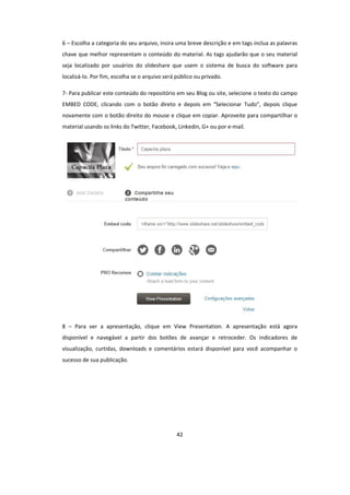 42
6 – Escolha a categoria do seu arquivo, insira uma breve descrição e em tags inclua as palavras
chave que melhor representam o conteúdo do material. As tags ajudarão que o seu material
seja localizado por usuários do slideshare que usem o sistema de busca do software para
localizá-lo. Por fim, escolha se o arquivo será público ou privado.
7- Para publicar este conteúdo do repositório em seu Blog ou site, selecione o texto do campo
EMBED CODE, clicando com o botão direto e depois em “Selecionar Tudo”, depois clique
novamente com o botão direito do mouse e clique em copiar. Aproveite para compartilhar o
material usando os links do Twitter, Facebook, Linkedin, G+ ou por e-mail.
8 – Para ver a apresentação, clique em View Presentation. A apresentação está agora
disponível e navegável a partir dos botões de avançar e retroceder. Os indicadores de
visualização, curtidas, downloads e comentários estará disponível para você acompanhar o
sucesso de sua publicação.
 