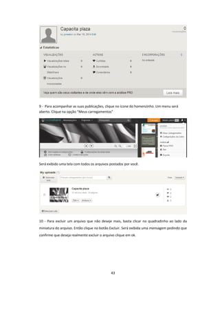 43
9 - Para acompanhar as suas publicações, clique no ícone do homenzinho. Um menu será
aberto. Clique na opção “Meus carregamentos”
Será exibido uma tela com todos os arquivos postados por você.
10 - Para excluir um arquivo que não deseje mais, basta clicar no quadradinho ao lado da
miniatura do arquivo. Então clique no botão Excluir. Será exibida uma mensagem pedindo que
confirme que deseja realmente excluir o arquivo clique em ok.
 