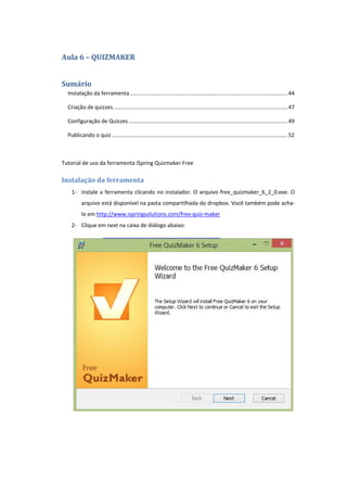 Aula 6 – QUIZMAKER
Sumário
Instalação da ferramenta........................................................................................................ 44
Criação de quizzes................................................................................................................... 47
Configuração de Quizzes......................................................................................................... 49
Publicando o quiz .................................................................................................................... 52
Tutorial de uso da ferramenta iSpring Quizmaker Free
Instalação da ferramenta
1- Instale a ferramenta clicando no instalador. O arquivo free_quizmaker_6_2_0.exe. O
arquivo está disponível na pasta compartilhada do dropbox. Você também pode acha-
lo em http://www.ispringsolutions.com/free-quiz-maker
2- Clique em next na caixa de diálogo abaixo:
 
