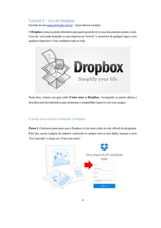 4
Tutorial 2 – Uso do Dropbox
Extraído do site www.techtudo.com.br – Autor Ramon Cardoso
O Dropbox é uma excelente alternativa para quem gosta de ter os seus documentos sempre à mão.
Com ele, você pode hospedar os seus arquivos na “nuvem” e acessá-los de qualquer lugar e com
qualquer dispositivo. Uma verdadeira mão na roda.
Nesta dica, criamos um guia sobre Como usar o Dropbox. Acompanhe os passos abaixo e
descubra uma boa alternativa para armazenar e compartilhar arquivos com seus amigos.
Criando uma conta e instalando o Dropbox
Passo 1. O primeiro passo para usar o Dropbox é criar uma conta no site oficial do programa.
Para isso, acesse a página de cadastro e preencha os campos com os seus dados, marque a caixa
“Eu Concordo” e clique em “Criar uma conta”.
 