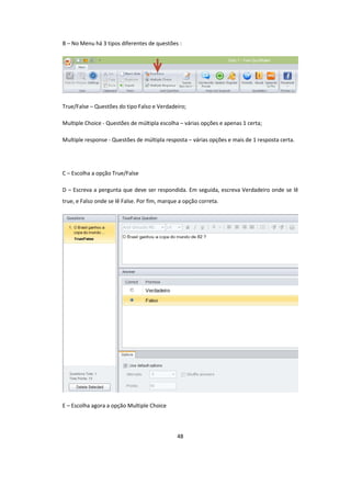 48
B – No Menu há 3 tipos diferentes de questões :
True/False – Questões do tipo Falso e Verdadeiro;
Multiple Choice - Questões de múltipla escolha – várias opções e apenas 1 certa;
Multiple response - Questões de múltipla resposta – várias opções e mais de 1 resposta certa.
C – Escolha a opção True/False
D – Escreva a pergunta que deve ser respondida. Em seguida, escreva Verdadeiro onde se lê
true, e Falso onde se lê False. Por fim, marque a opção correta.
E – Escolha agora a opção Multiple Choice
 