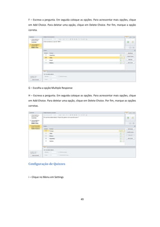49
F – Escreva a pergunta. Em seguida coloque as opções. Para acrescentar mais opções, clique
em Add Choice. Para deletar uma opção, clique em Delete Choice. Por fim, marque a opção
correta.
G – Escolha a opção Multiple Response
H – Escreva a pergunta. Em seguida coloque as opções. Para acrescentar mais opções, clique
em Add Choice. Para deletar uma opção, clique em Delete Choice. Por fim, marque as opções
corretas.
Configuração de Quizzes
i – Clique no Menu em Settings
 