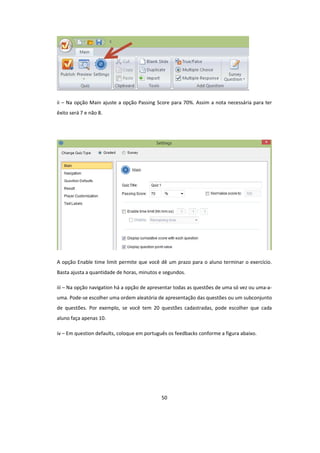 50
ii – Na opção Main ajuste a opção Passing Score para 70%. Assim a nota necessária para ter
êxito será 7 e não 8.
A opção Enable time limit permite que você dê um prazo para o aluno terminar o exercício.
Basta ajusta a quantidade de horas, minutos e segundos.
iii – Na opção navigation há a opção de apresentar todas as questões de uma só vez ou uma-a-
uma. Pode-se escolher uma ordem aleatória de apresentação das questões ou um subconjunto
de questões. Por exemplo, se você tem 20 questões cadastradas, pode escolher que cada
aluno faça apenas 10.
iv – Em question defaults, coloque em português os feedbacks conforme a figura abaixo.
 