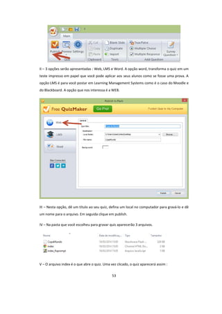 53
II – 3 opções serão apresentadas : Web, LMS e Word. A opção word, transforma o quiz em um
teste impresso em papel que você pode aplicar aos seus alunos como se fosse uma prova. A
opção LMS é para você postar em Learning Management Systems como é o caso do Moodle e
do Blackboard. A opção que nos interessa é a WEB.
III – Nesta opção, dê um título ao seu quiz, defina um local no computador para gravá-lo e dê
um nome para o arquivo. Em seguida clique em publish.
IV – Na pasta que você escolheu para gravar quis aparecerão 3 arquivos.
V – O arquivo index é o que abre o quiz. Uma vez clicado, o quiz aparecerá assim :
 