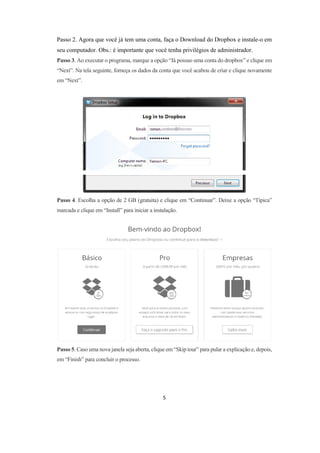 5
Passo 2. Agora que você já tem uma conta, faça o Download do Dropbox e instale-o em
seu computador. Obs.: é importante que você tenha privilégios de administrador.
Passo 3. Ao executar o programa, marque a opção “Já possuo uma conta do dropbox” e clique em
“Next”. Na tela seguinte, forneça os dados da conta que você acabou de criar e clique novamente
em “Next”.
Passo 4. Escolha a opção de 2 GB (gratuita) e clique em “Continuar”. Deixe a opção “Típica”
marcada e clique em “Install” para iniciar a instalação.
Passo 5. Caso uma nova janela seja aberta, clique em “Skip tour” para pular a explicação e, depois,
em “Finish” para concluir o processo.
 