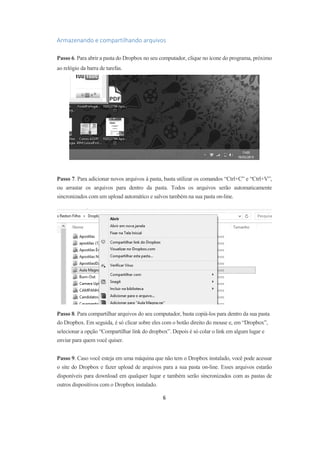 6
Armazenando e compartilhando arquivos
Passo 6. Para abrir a pasta do Dropbox no seu computador, clique no ícone do programa, próximo
ao relógio da barra de tarefas.
Passo 7. Para adicionar novos arquivos à pasta, basta utilizar os comandos “Ctrl+C” e “Ctrl+V”,
ou arrastar os arquivos para dentro da pasta. Todos os arquivos serão automaticamente
sincronizados com um upload automático e salvos também na sua pasta on-line.
Passo 8. Para compartilhar arquivos do seu computador, basta copiá-los para dentro da sua pasta
do Dropbox. Em seguida, é só clicar sobre eles com o botão direito do mouse e, em “Dropbox”,
selecionar a opção “Compartilhar link do dropbox”. Depois é só colar o link em algum lugar e
enviar para quem você quiser.
Passo 9. Caso você esteja em uma máquina que não tem o Dropbox instalado, você pode acessar
o site do Dropbox e fazer upload de arquivos para a sua pasta on-line. Esses arquivos estarão
disponíveis para download em qualquer lugar e também serão sincronizados com as pastas de
outros dispositivos com o Dropbox instalado.
 