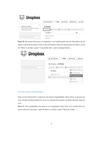 7
Passo 10. Da mesma forma que no computador, você também pode criar um link público de um
arquivo a partir da sua pasta on-line, no site do Dropbox. Para isso, basta marcar um arquivo, clicar
em “More” e escolher a opção “Copy public link”, como na imagem abaixo.
Criando pastas compartilhadas
Outro recurso interessante é a opção de criar pastas compartilhadas. Dessa forma, as pessoas que
você convidar também poderão ter acesso ao conteúdo da sua pasta e poderão adicionar arquivos
a ela.
Passo 11. Para compartilhar uma pasta no seu computador, basta clicar com o botão direito do
mouse sobre ela, selecionar a opção Dropbox e escolher a opção “Share this folder…”.
 