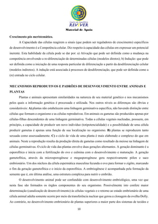 Material de Apoio
10
Crescimento pós meristemático.
A Capacidade das células reagirem a sinais (que podem ser reguladores de crescimento) específicos
de desenvolvimento é a Competência celular. Diz respeito à capacidade das células em expressar um potencial
inerente. Esta habilidade da célula pode se dar por: a) Ativação que pode ser definida como a mudança na
competência envolvendo a re-diferenciação de determinadas células (modelos diretos); b) Indução: que pode
ser definida como a iniciação de uma resposta particular de diferenciação a partir da desdiferenciação celular
(modelos indiretos). A indução está associada à processos de desdiferenciação, que pode ser definida como a
(re) entrada no ciclo celular.
MECANISMOS REPRODUTIVOS E PADRÕES DE DESENVOLVIMENTO ENTRE ANIMAIS E
PLANTAS
Plantas e animais apresentam similaridades na natureza de seu material genético e nos mecanismos
pelos quais a informação genética é processada e utilizada. Nos outros níveis as diferenças são óbvias e
consideráveis: A) plantas não estabelecem uma linhagem germinativa específica, não havendo distinção entre
células que formam o organismo e as células reprodutivas. Em animais os gametas são produzidos apenas por
células-filhas descendentes de uma linhagem germinativa. Todas a células vegetais nucleadas, possuem, em
princípio, a capacidade de produzir um novo individuo (totipotencialidade) e a possibilidade de uma célula
produzir gametas é apenas uma função de sua localização no organismo. B) plantas se reproduzem tanto
sexuada como assexuadamente. C) o ciclo de vida de uma planta é mais elaborado e complexo do que em
animais. Neste a reprodução resulta da produção direta de gametas como resultado da meiose na linhagem de
células germinativas. O ciclo de vida das plantas envolve duas gerações alternantes. A geração dominante é a
esporofítica e inicia com a fertilização do ovo e culmina com o desenvolvimento e maturação. A geração
gametofítica, através da microsporogênese e megasporogênese gera respectivamente pólen e saco
embrionário. Um dos núcleos da célula espermática masculina fecunda o ovo para formar o zigôto, marcando
o fim da geração gametofítica e o início da esporofítica. A embriogênese é acompanhada pela formação da
semente que é, em última análise, uma estrutura complexa para nutrir o embrião.
O desenvolvimento animal pode ser confundido com desenvolvimento embriológico, uma vez que
nesta fase são formados os órgãos componentes do seu organismo. Possivelmente isto confere maior
determinação (canalização de desenvolvimento) às células vegetais e o retorno ao estado embrionário de uma
célula animal adulta somente ocorre por meio da transferência nuclear que gerou a clonagem da ovelha Dolly.
Ao contrário, no desenvolvimento embrionário de plantas superiores a maior parte dos sistemas de tecidos e
 