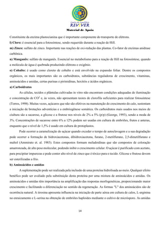 Material de Apoio
14
Constituinte da enzima plastocianina que é importante componente do transporte de elétrons.
l) Cloro: é essencial para a fotossíntese, sendo requerido durante a reação de Hill.
m) Zinco: sulfato de zinco. Importante nas reações de oxi-redução das plantas. Co-fator de enzimas anidrase
carbônica.
n) Manganês: sulfato de manganês. Essencial no metabolismo para a reação de Hill na fotossíntese, quando
a molécula de água é quebrada produzindo elétrons e oxigênio.
o) Cobalto: é usado como cloreto de cobalto e está envolvido na expansão foliar. Dentre os compostos
orgânicos, os mais importantes são os carboidratos, substâncias reguladoras de crescimento, vitaminas,
aminoácidos e amidas, certas purinas e pirimidinas, hexitóis e ácidos orgânicos.
a) Carboidratos
As células, tecidos e plântulas cultivadas in vitro não encontram condições adequadas de iluminação
e concentração de CO2
e, às vezes, não apresentam teores de clorofila suficientes para realizar fotossíntese
(Torres, 1998). Muitas vezes, açúcares que não são efetivos na manutenção do crescimento do calo, sustentam
a iniciação de brotações adventícias e a embriogênese somática. Os carboidratos mais usados nos meios de
ciultura são a sacarose, a glicose e a frutose nos níveis de 2% a 5% (p/p) (George, 1993), sendo a moda de
3%. Concentrações de sacarose entre 6% a 12% podem ser usadas em cultura de embriões, frutos e anteras,
enquanto que o nível de 1,5% é usado em cultura de protoplastos.
Pode ocorrer a caramelização do açúcar quando exceder o tempo de autoclavagem e a sua degradação
pode ocorrer a formação de hidroxiacetonas, dihidroxiacetona, furano, 2-metilfurano, 2,5-dimetilfurano e
maltol (Ammirato et. al. 1983). Estes compostos formam meladoidinas que são compostos de coloração
amarronzada, de alto peso molecular, podendo inibir o crescimento celular. O açúcar é purificado com acetato,
para precipitar impurezas e pode conter alto nível de zinco que é tóxico para o tecido. Glicose e frutose devem
ser esterilizadas a frio.
b) Aminoácidos e amidas
A suplementação pode ser realizada pela inclusão de uma proteína hidrolisada ao meio. Qualquer efeito
benéfico pode ser avaliado pela substituição desta proteína por uma mistura de aminoácidos e amidas. Os
aminoácidos e amidas têm importância na amplificação das respostas morfogenéticas, proporcionando maior
crescimento e facilitando a diferenciação no sentido da regeneração. As formas "L" dos aminoácidos são de
ocorrência natural. A tirosina apresenta influencia na iniciação de parte aérea em cultura de calos, L-arginina
no enraizamento e L-serina na obtenção de embriões haploides mediante o cultivo de micrósporo. As amidas
 