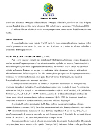 Material de Apoio
17
usando uma mistura de 100 mg de ácido ascórbico e 150 mg de ácido cítrico, dissolvido em 1litro de água e
sua esterilização é feita em filtro bacteriológico de 0,22 ou 0,45 micras (Ammirato, 1983; Santiago, 2001).
O ácido ascórbico e o ácido cítrico são usados para prevenir o escurecimento de tecidos excisados de
plantas.
Purinas e Pirimidina
A concentração mais usada varia de 40 a 160 mg/L. As bases nitrogenadas citosina e guanina podem
também promover o crescimento de cultura de calo. A adenina ou o sulfato de adenina estimulam o
crescimento de brotações in vitro.
REGULADORES DO CRESCIMENTO VEGETAL
Para ocorrer o desenvolvimento ou a entrada de atividade de um determinado possesso é necessário a
sinalização específica por reguladores de crescimento em sítios regulador por kinases. O controle químico
da diferenciação da parte aérea foi primeiramente observado em cultura de calo de tabaco. Foi observada
inibição na formação de gemas por auxinas, e reversão deste efeito estimulando brotações utilizando-se
adenina bem como o fosfato inorgânico. Esta foi a constatação de que o processo de organogênese in vitro é
controlado por substâncias hormonais sendo que o desenvolvimento de parte aérea, raiz ou calo é
determinado pelo balanço entre auxinas e citocininas.
O balanço de auxinas/citocininas em alto/baixo, favorecem o enraizamento e o balanço inverso
promove a formação de parte aérea. Concentrações iguais promovem a produção de calos. As auxinas nos
meios variam de 0,01 a 10 mg/L. As auxinas mais usadas são AIA (ácido indol-3-acético), AIB (ácido indol-
3-butirico), ANA, 2,4-D, 2,4,5-T, 4-CPA e picloran. A auxina 2,4-D é bastante usada para a indução de
calos e tem o efeito de supressão da morfogênese. As auxinas 2,4-D e ANA são sintéticas e têm efeitos
semelhantes às auxinas de ocorrências naturais, sendo mais estáveis à degradação.
A auxina 2,4,5-triclorofenoxiacético (2,4,5-T) e o picloran induzem a formação de calos em
monocotiledôneas (Ammirato, 1983). As auxinas são termo-estáveis, não decompondo quando autoclavadas.
O AIA é a auxina natural e a menos estável, sendo destruído em pH baixo. A não ser o 2,4 D e ANA, as
soluções estoques não devem ser armazenadas por mais de uma semana. A dissolução das auxinas é feita em
NaOH 1N. Utiliza-se 0,3 mL desta base para dissolver 10 mg de auxina.
As citocininas são derivadas da adenina (aminopurina) e têm um papel fundamental na diferenciação
e regeneração de plantas na maioria das espécies (Santiago, 2001). Induzem a divisão celular, proliferação e
 