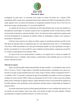 Material de Apoio
18
morfogênese da parte aérea. As citocininas mais usadas em cultura de tecidos são a cinetina (CIN),
benziladenina (BA), zeatina (Zea), isopentenil adenina (2ip) e thidiazuron (TDZ). O ácido giberélico (GA3) é
usado, algumas vezes, em cultura de meristemas, na recuperação de plantas livres de vírus. O GA3 deve ser
dissolvido em água com pH ajustado a 5,7 ou em base (NaOH 1N).
As soluções de GA3 devem ser esterilizadas em filtro bacteriológico uma vez que esta substância se
decompõe por autoclavagem. As soluções estoques devem ser preparadas na hora. O ácido abscísico (ABA)
está envolvido na dormência e abscisão de folhas e frutos. Na cultura de tecidos o papel deste composto aestá
envolvido principalmente na maturação de embriões obtidos na embriogênese somática. Este composto é
termoestável e fotossensível.
O pH dos meios nutritivos em culturas de células vegetais é normalmente ajustado com HCl ou Na-
OH, depois de adicionar todos os componentes para um valor ligeiramente ácido, entre 5 e 6 (normalmente
5,8) (Torres, 1998). Recomenda-se este valor para formulações líquidas. Em meios gelificados com ágar, o
pH deve ser ajustado em 5,7, pois em pH 5,0, ocorre a hidrólise de polissacarídeos, enquanto que em pH 6,0-
6,2 verifica-se a precipitação de sais (George, 1996).
No ajuste do pH, lava-se primeiramente o eletrôdo e, em seguida, faz-se a leitura em tampão 4,0.
Posteriormente lava-se o eletrôdo e desta maneira o potenciômetro estará calibrado para uso. O pH varia
durante o período de cultura.
Materiais de suporte
Ágar é um polissacarídeo obtido pela purificação de algas marinhas. A concentração usada varia de
0,6% a 1% (de 6 a 10 g/L). O ágar impuro é constituído de polissacarídeos, aminoácidos, sais, açúcar, etc.,
devendo ser lavado em água destilada antes de ser usado. O ágar é alcalino, líquido à temperatura de 80°C e
se solidifica à 40°C. É necessário a aquisição de agar de boa qualidade, pois podem ser tóxicos em algumas
condições de cultivo (Guerra, 2002). Usados na concentração de 0,2% (2 g/L). Citam-se que estes produtos
podem causar vitrificação em algumas espécies. Alguns laboratórios fazem o uso de polvilho de mandioca ou
de milho (maizena) como gelificantes, porém apresentam restrições quanto a longevidade por degradar ao
longo do cultivo.
Em muitas culturas não é possível utilizar agentes geleificantes ao meio e também não é possível o uso
em imersão em meios líquidos, nestes casos então, usa-se pontes de papel com meios líquidos. Utilizado
principalmente no resgate de embriões imaturos e no cultivo de ovários.
 