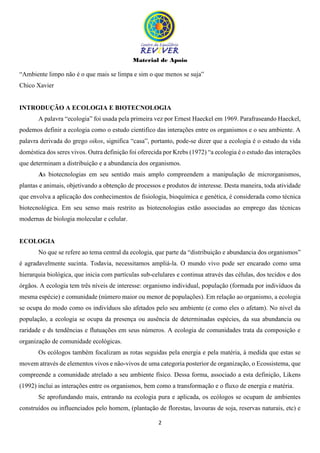 Material de Apoio
2
“Ambiente limpo não é o que mais se limpa e sim o que menos se suja”
Chico Xavier
INTRODUÇÃO A ECOLOGIA E BIOTECNOLOGIA
A palavra “ecologia” foi usada pela primeira vez por Ernest Haeckel em 1969. Parafraseando Haeckel,
podemos definir a ecologia como o estudo cientifico das interações entre os organismos e o seu ambiente. A
palavra derivada do grego oikos, significa “casa”, portanto, pode-se dizer que a ecologia é o estudo da vida
doméstica dos seres vivos. Outra definição foi oferecida por Krebs (1972) “a ecologia é o estudo das interações
que determinam a distribuição e a abundancia dos organismos.
As biotecnologias em seu sentido mais amplo compreendem a manipulação de microrganismos,
plantas e animais, objetivando a obtenção de processos e produtos de interesse. Desta maneira, toda atividade
que envolva a aplicação dos conhecimentos de fisiologia, bioquímica e genética, é considerada como técnica
biotecnológica. Em seu senso mais restrito as biotecnologias estão associadas ao emprego das técnicas
modernas de biologia molecular e celular.
ECOLOGIA
No que se refere ao tema central da ecologia, que parte da “distribuição e abundancia dos organismos”
é agradavelmente sucinta. Todavia, necessitamos ampliá-la. O mundo vivo pode ser encarado como uma
hierarquia biológica, que inicia com partículas sub-celulares e continua através das células, dos tecidos e dos
órgãos. A ecologia tem três níveis de interesse: organismo individual, população (formada por indivíduos da
mesma espécie) e comunidade (número maior ou menor de populações). Em relação ao organismo, a ecologia
se ocupa do modo como os indivíduos são afetados pelo seu ambiente (e como eles o afetam). No nível da
população, a ecologia se ocupa da presença ou ausência de determinadas espécies, da sua abundancia ou
raridade e ds tendências e flutuações em seus números. A ecologia de comunidades trata da composição e
organização de comunidade ecológicas.
Os ecólogos também focalizam as rotas seguidas pela energia e pela matéria, à medida que estas se
movem através de elementos vivos e não-vivos de uma categoria posterior de organização, o Ecossistema, que
compreende a comunidade atrelado a seu ambiente físico. Dessa forma, associado a esta definição, Likens
(1992) inclui as interações entre os organismos, bem como a transformação e o fluxo de energia e matéria.
Se aprofundando mais, entrando na ecologia pura e aplicada, os ecólogos se ocupam de ambientes
construídos ou influenciados pelo homem, (plantação de florestas, lavouras de soja, reservas naturais, etc) e
 