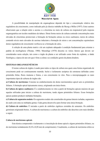 Material de Apoio
22
A possibilidade de manipulação da organogênese depende do tipo e concentração relativa dos
reguladores de crescimento, como indicado pelo já clássico trabalho de Skoog e Miller (1957). Estes autores
observaram que a relação entre a auxina e a citocinina no meio de cultura era responsável pela resposta
organogenética em tecidos medulares de tabaco. Desta forma meios de cultura contendo concentrações mais
elevadas de citocininas promoviam a formação de brotações aéreas ou eixos caulinares; meios de cultura
contendo níveis mais elevados de auxinas induziam a formação de raízes e em concentrações equimolares
destes reguladores de crescimento verificava-se a formação de calos.
A seleção de uma planta matriz e de um explante adequado é condição fundamental para orientar o
padrão de morfogênese (Thorpe, 1980). Murashige (1974) discutiu os vários fatores que devem ser
considerados nesta seleção, tais como o órgão da planta a ser utilizado como fonte de explante, a idade
fisiológica, a época do ano em que é feita a coleta e as condições gerais da planta doadora.
SISTEMAS ORGANOGENÉTICOS
O termo cultura de órgãos é usado para todos os tipos de cultura nos quais uma forma organizada de
crescimento pode ser continuamente mantida. Inclui o isolamento asséptico de estruturas definidas como
primórdio foliar, flores imaturas e frutos, e seu crescimento in vitro. Para a micropropagação os mais
importantes tipos de culturas de órgãos são:
a) Cultura de meristema: Consiste no estabelecimento do domo meristemático apical sem os primórdios
foliares. A brotação apical tipicamente cresce, originando um único broto.
b) Cultura de ápices caulinares: È o estabelecimento in vitro a partir de brotações apicais maiores do que
aquelas utilizadas para iniciar a cultura de meristema, tendo alguns primórdios foliares. Essas brotações
apicais podem produzir múltiplas brotações.
c) Cultura de segmentos nodais: Os segmentos nodais são constituídos de gemas laterais isoladas, segmentos
de caule com uma ou múltiplas gemas. Cada gema desenvolve para formar uma única brotação.
d) Cultura de embriões: É iniciada a partir de embriões zigóticos extraídos de sementes. Os embriões
germinam originando brotos. A cultura de meristema e a cultura de embriões são descritos com mais detalhes
a seguir.
Cultura de meristemas apicais
Esta técnica compreende o isolamento e a inoculação do domo apical e alguns primórdios foliares, ou
do meristema isoladamente (0,10 a 0,20 mm de comprimento). Usualmente, a cultura de meristema refere-se
 