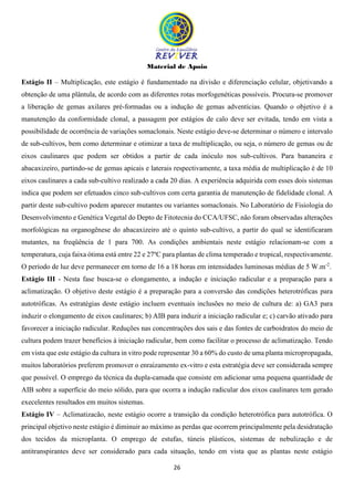 Material de Apoio
26
Estágio II – Multiplicação, este estágio é fundamentado na divisão e diferenciação celular, objetivando a
obtenção de uma plântula, de acordo com as diferentes rotas morfogenéticas possíveis. Procura-se promover
a liberação de gemas axilares pré-formadas ou a indução de gemas adventícias. Quando o objetivo é a
manutenção da conformidade clonal, a passagem por estágios de calo deve ser evitada, tendo em vista a
possibilidade de ocorrência de variações somaclonais. Neste estágio deve-se determinar o número e intervalo
de sub-cultivos, bem como determinar e otimizar a taxa de multiplicação, ou seja, o número de gemas ou de
eixos caulinares que podem ser obtidos a partir de cada inóculo nos sub-cultivos. Para bananeira e
abacaxizeiro, partindo-se de gemas apicais e laterais respectivamente, a taxa média de multiplicação é de 10
eixos caulinares a cada sub-cultivo realizado a cada 20 dias. A experiência adquirida com esses dois sistemas
indica que podem ser efetuados cinco sub-cultivos com certa garantia de manutenção de fidelidade clonal. A
partir deste sub-cultivo podem aparecer mutantes ou variantes somaclonais. No Laboratório de Fisiologia do
Desenvolvimento e Genética Vegetal do Depto de Fitotecnia do CCA/UFSC, não foram observadas alterações
morfológicas na organogênese do abacaxizeiro até o quinto sub-cultivo, a partir do qual se identificaram
mutantes, na freqüência de 1 para 700. As condições ambientais neste estágio relacionam-se com a
temperatura, cuja faixa ótima está entre 22 e 27ºC para plantas de clima temperado e tropical, respectivamente.
O período de luz deve permanecer em torno de 16 a 18 horas em intensidades luminosas médias de 5 W.m-2
.
Estágio III - Nesta fase busca-se o elongamento, a indução e iniciação radicular e a preparação para a
aclimatização. O objetivo deste estágio é a preparação para a conversão das condições heterotróficas para
autotróficas. As estratégias deste estágio incluem eventuais inclusões no meio de cultura de: a) GA3 para
induzir o elongamento de eixos caulinares; b) AIB para induzir a iniciação radicular e; c) carvão ativado para
favorecer a iniciação radicular. Reduções nas concentrações dos sais e das fontes de carboidratos do meio de
cultura podem trazer benefícios à iniciação radicular, bem como facilitar o processo de aclimatização. Tendo
em vista que este estágio da cultura in vitro pode representar 30 a 60% do custo de uma planta micropropagada,
muitos laboratórios preferem promover o enraizamento ex-vitro e esta estratégia deve ser considerada sempre
que possível. O emprego da técnica da dupla-camada que consiste em adicionar uma pequena quantidade de
AIB sobre a superfície do meio sólido, para que ocorra a indução radicular dos eixos caulinares tem gerado
execelentes resultados em muitos sistemas.
Estágio IV – Aclimatizacão, neste estágio ocorre a transição da condição heterotrófica para autotrófica. O
principal objetivo neste estágio é diminuir ao máximo as perdas que ocorrem principalmente pela desidratação
dos tecidos da microplanta. O emprego de estufas, túneis plásticos, sistemas de nebulização e de
antitranspirantes deve ser considerado para cada situação, tendo em vista que as plantas neste estágio
 