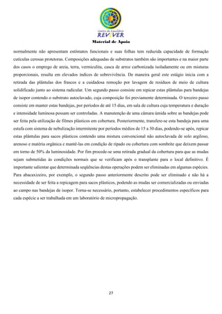 Material de Apoio
27
normalmente não apresentam estômatos funcionais e suas folhas tem reduzida capacidade de formação
cutículas cerosas protetoras. Composições adequadas de substratos também são importantes e na maior parte
dos casos o emprego de areia, terra, vermiculita, casca de arroz carbonizada isoladamente ou em misturas
proporcionais, resulta em elevados índices de sobrevivência. De maneira geral este estágio inicia com a
retirada das plântulas dos frascos e a cuidadosa remoção por lavagem de resíduos de meio de cultura
solidificado junto ao sistema radicular. Um segundo passo consiste em repicar estas plântulas para bandejas
de isopor contendo o substrato autoclavado, cuja composição foi previamente determinada. O terceiro passo
consiste em manter estas bandejas, por períodos de até 15 dias, em sala de cultura cuja temperatura e duração
e intensidade luminosa possam ser controladas. A manutenção de uma câmara úmida sobre as bandejas pode
ser feita pela utilização de filmes plásticos em cobertura. Posteriormente, transfere-se esta bandeja para uma
estufa com sistema de nebulização intermitente por períodos médios de 15 a 30 dias, podendo-se após, repicar
estas plântulas para sacos plásticos contendo uma mistura convencional não autoclavada de solo argiloso,
arenoso e matéria orgânica e mantê-las em condição de ripado ou cobertura com sombrite que deixem passar
em torno de 50% da luminosidade. Por fim procede-se uma retirada gradual da cobertura para que as mudas
sejam submetidas às condições normais que se verificam após o transplante para o local definitivo. É
importante salientar que determinada seqüências destas operações podem ser eliminadas em algumas espécies.
Para abacaxizeiro, por exemplo, o segundo passo anteriormente descrito pode ser eliminado e não há a
necessidade de ser feita a repicagem para sacos plásticos, podendo as mudas ser comercializadas ou enviadas
ao campo nas bandejas de isopor. Torna-se necessário, portanto, estabelecer procedimentos específicos para
cada espécie a ser trabalhada em um laboratório de micropropagação.
 