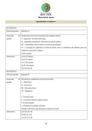 Material de Apoio
29
Questionário Avaliativo:
QUESTÃO 01
Nome da questão Questão 01
Enunciado da
questão
Respeito dos três níveis de interesse da ecologia, observe:
I – organismo, de forma individual;
II – população, formada por indivíduos da mesma espécie;
III – comunidade, número maior ou menor de populações;
IV - a ecologia do organismo se ocupa do modo como os indivíduos são afetados pelo seu
ambiente e como eles o afetam.
Estão corretas:
Alternativas (a) I e IV apenas.
(b) I e II, apenas.
(c) I e III, apenas.
(d) II e III, apenas.
(e) I, II, III e IV.
QUESTÃO 02
Nome da questão Questão 02
Enunciado da
questão
Relacione os componentes de um Ecossistema:
I – Herbívoros
II – Carnívoros
III – Decompositores
IV – Produtores
( ) Comem carne
( ) Assimilam matéria orgânica morta
( )Comem plantas
( ) Elaboram seu próprio alimento
Marque a alternativa que apresenta a sequencia correta.
Alternativas (a) I, IV, II e III
(b) III, IV, I, II
(c) I, II, IV e III
 