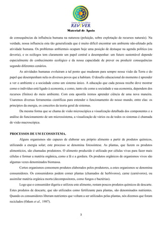 Material de Apoio
3
de consequências da influência humana na natureza (poluição, sobre explotação de recursos naturais). Na
verdade, nossa influencia esta tão generalizada que é muito difícil encontrar um ambiente não-afetado pela
atividade humana. Os problemas ambientais ocupam hoje uma posição de destaque na agenda política (ou
deveria), e os ecólogos tem claramente um papel central a desempenhar: um futuro sustentável depende
especialmente do conhecimento ecológico e da nossa capacidade de prever ou produzir consequências
segundo diferentes cenários.
As atividades humanas evoluíram a tal ponto que mudaram para sempre nossa visão da Terra e do
papel que desempenham nela os diversos povos que a habitam. O desafio educacional do momento é aprender
a ver o ambiente e a sociedade como um sistema único. A educação que cada pessoa recebe deve mostrar
como o indivíduo está ligado à economia, e como, tanto ele como a sociedade e sua economia, dependem dos
recursos (finitos) do meio ambiente. Com esta apostila iremos aprender ciência de uma nova maneira.
Usaremos diversas ferramentas científicas para entender o funcionamento do nosso mundo, entre elas: os
princípios da energia, os conceitos da teoria geral de sistemas.
Da mesma forma que se chama de visão microscópica a visualização detalhada dos componentes e a
análise do funcionamento de um microssistema, a visualização de vários ou de todos os sistemas é chamada
de visão macroscópica.
PROCESSOS DE UM ECOSSISTEMA.
Alguns organismos são capazes de elaborar seu próprio alimento a partir de produtos químicos,
utilizando a energia solar; este processo se denomina fotossíntese. As plantas, que fazem os produtos
alimentícios, são chamadas produtores. O alimento produzido é utilizado por células vivas para fazer mais
células e formar a matéria orgânica, como a lã e a gordura. Os produtos orgânicos de organismos vivos são
algumas vezes denominados biomassa.
Certos organismos consomem produtos elaborados pelos produtores, a estes organismos se denomina
consumidores. Os consumidores podem comer plantas (chamados de herbívoros), carne (carnívoros), ou
assimilar matéria orgânica morta (decompositores, como fungos e bactérias).
Logo que o consumidor digeriu e utilizou este alimento, restam poucos produtos químicos de descarte.
Estes produtos de descarte, que são utilizados como fertilizante para plantas, são denominados nutrientes.
Quando os consumidores liberam nutrientes que voltam a ser utilizados pelas plantas, nós dizemos que foram
reciclados (Odum et al., 1987).
 