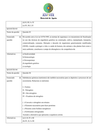 Material de Apoio
30
(d) II, III, I e IV
(e) IV, III, I, II
QUESTÃO 03
Nome da questão Questão 03
Enunciado da
questão
De acordo com a Lei no 8.974/1995, as normas de segurança e os mecanismos de fiscalização
no uso das técnicas de engenharia genética na construção, cultivo, manipulação, transporte,
comercialização, consumo, liberação e descarte de organismos geneticamente modificados
(OGM), visando a proteger a vida e a saúde do homem, dos animais e das plantas bem como o
meio ambiente, constituem o campo de abrangência e de competência da:
Alternativas a) biodiversidade
b) biotecnologia
c) biossegurança
d) engenharia genética
e) ecologia
QUESTÃO 04
Nome da questão Questão 04
Enunciado da
questão
Substâncias químicas (nutrientes) são também necessárias para os depósitos e processos de um
ecossistema. Relacione os nutrientes
I - Fósforo
II - Nitrogênio
III - Gás nitrogênio
IV - Fixadores de nitrogênio
( ) Converte o nitrogênio em nitratos
( ) Elemento necessários para fazer proteínas
( ) Presente como fosfatos inorgânicos
( ) Fertilizantes nitrogenados
Assinale a alternativa que apresenta a sequência correta
Alternativas (a) I, II, IV e III
(b) IV, II, I e III
 