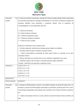 Material de Apoio
32
Enunciado da
questão
A Cultura de estruturas organizadas, chamada de Cultura de órgãos abrange formas organizadas
de crescimento que podem ser mantidas continuamente in vitro. Inclui o isolamento asséptico de
estruturas definidas como primórdios e segmentos foliares. Para os propósitos da
micropropagação, os mais importantes tipos são:
I - Cultura de meristemas
II - Cultura de ápices caulinares
III - Culturas de segmentos nodais
IV - Cultura (ou resgate) de embriões
V - Cultura de raízes isoladas
Relacione as definições com as culturas acima
( ) Contém segmentos caulinares que carregam gemas simples ou múltiplas.
( ) Iniciada a partir de ápices caulinares ou gemas laterais.
( ) Ápices meristemáticos consistindo do domo apical isentos ou contendo um ou dois
primórdios foliares.
( ) Raízes cultivadas sem conexão com os eixos caulinares, originando novas raízes.
( ) Embriões zigóticos são excisados e cultivados para dar origem à plântulas.
Assinale a alternativa que apresenta a sequência correta
Alternativas (a) III, II, IV, V e I
(b) IV, II, I, V e III
(c) III, V, IV, I e II
(d) III, II, I, V e IV
(e) IV, III, V, I e II
QUESTÃO 07
Nome da questão Questão 07
Enunciado da
questão
A inserção da Biotecnologia em países com padrões desiguais de desenvolvimento deve ser
baseada no conceito de biotecnologias apropriadas ou pertinentes, proposto pela FAO. Assim,
biotecnologias apropriadas seriam aquelas que contribuem com o desenvolvimento sustentável
por:
A - Serem tecnicamente factíveis no atual contexto de desenvolvimento técnico-científico do
país;
 