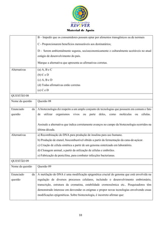 Material de Apoio
33
B – Impedir que os consumidores possam optar por alimentos transgênicos ou de normais
C - Proporcionarem benefícios mensuráveis aos destinatários;
D - Serem ambientalmente seguras, socioeconomicamente e culturalmente aceitáveis no atual
estágio de desenvolvimento do país.
Marque a alternativa que apresenta as afirmativas corretas.
Alternativas (a) A, B e C
(b) C e D
(c) A, B e D
(d) Todas afirmativas estão corretas
(e) C e D
QUESTÃO 08
Nome da questão Questão 08
Enunciado da
questão
A biotecnologia diz respeito a um amplo conjunto de tecnologias que possuem em comum o fato
de utilizar organismos vivos ou parte deles, como moléculas ou células.
Assinale a alternativa que indica corretamente avanços no campo da biotecnologia ocorridos na
última década.
Alternativas a) Recombinação do DNA para produção de insulina para uso humano.
b) Produção de etanol, biocombustível obtido a partir da fermentação da cana-de-açúcar.
c) Criação de célula sintética a partir de um genoma sintetizado em laboratório.
d) Clonagem animal, a partir da utilização de células e embriões.
e) Fabricação de penicilina, para combater infecções bacterianas.
QUESTÃO 09
Nome da questão Questão 09
Enunciado da
questão
A metilação do DNA é uma modificação epigenética crucial do genoma que está envolvida na
regulação de diversos processos celulares, incluindo o desenvolvimento embrionário,
transcrição, estrutura da cromatina, estabilidade cromossômica etc.. Pesquisadores têm
demonstrado interesse em desvendar os enigmas e propor novas tecnologias envolvendo essas
modificações epigenéticas. Sobre biotecnologia, é incorreto afirmar que:
 