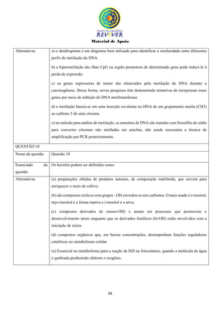 Material de Apoio
34
Alternativas a) o dendrograma é um diagrama bem utilizado para identificar a similaridade entre diferentes
perfis de metilação do DNA.
b) a hipermetilação das ilhas CpG na região promotora de determinado gene pode induzi-lo à
perda de expressão.
c) os genes supressores de tumor são silenciados pela metilação do DNA durante a
carcinogênese. Dessa forma, novas pesquisas têm demonstrado tentativas de reexpressar esses
genes por meio de inibição do DNA metiltransferase.
d) a metilação baseia-se em uma inserção covalente no DNA de um grupamento metila (CH3)
ao carbono 5 de uma citosina.
e) no método para análise de metilação, as amostras de DNA são tratadas com bissulfito de sódio
para converter citosinas não metiladas em uracilas, não sendo necessária a técnica de
amplificação por PCR posteriormente.
QUESTÃO 10
Nome da questão Questão 10
Enunciado da
questão
Os hexitóis podem ser definidos como:
Alternativas (a) preparações obtidas de produtos naturais, de composição indefinida, que servem para
enriquecer o meio de cultivo.
(b) são compostos cíclicos com grupos –OH em todos os seis carbonos. O mais usado é o inositol,
myo-inositol é a forma inativa e i-inositol é a ativa.
(c) compostos derivados de (mono-OH) e atuam em processos que promovem o
desenvolvimento aéreo enquanto que os derivados fenólicos (bi-OH) estão envolvidos com a
iniciação de raízes
(d) compostos orgânicos que, em baixas concentrações, desempenham funções reguladoras
catalíticas no metabolismo celular
(e) Essencial no metabolismo para a reação de Hill na fotossíntese, quando a molécula de água
é quebrada produzindo elétrons e oxigênio.
 